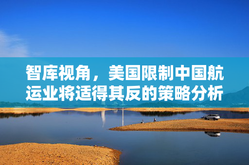 智库视角，美国限制中国航运业将适得其反的策略分析