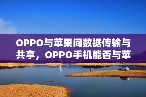 OPPO与苹果间数据传输与共享，OPPO手机能否与苹果手机实现文件互传？