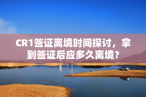 CR1签证离境时间探讨，拿到签证后应多久离境？