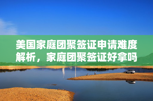 美国家庭团聚签证申请难度解析，家庭团聚签证好拿吗？