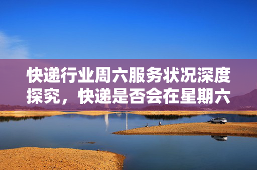 快递行业周六服务状况深度探究，快递是否会在星期六运输？