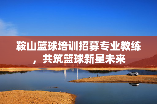 鞍山篮球培训招募专业教练，共筑篮球新星未来