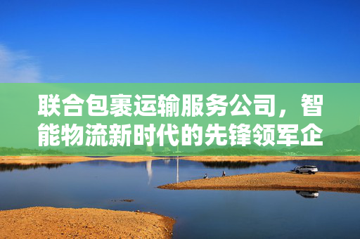 联合包裹运输服务公司，智能物流新时代的先锋领军企业