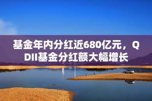 基金年内分红近680亿元，QDII基金分红额大幅增长