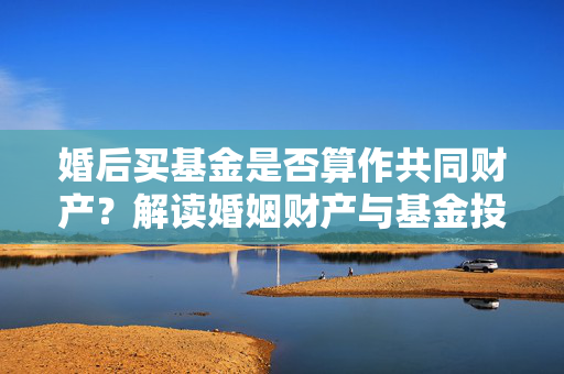 婚后买基金是否算作共同财产？解读婚姻财产与基金投资关系。