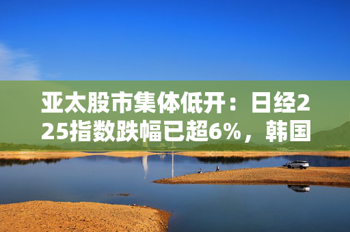 亚太股市集体低开：日经225指数跌幅已超6%，韩国综合指数跌近5%