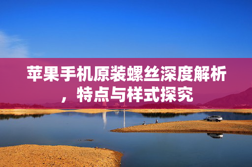 苹果手机原装螺丝深度解析，特点与样式探究