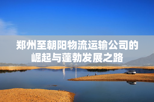 郑州至朝阳物流运输公司的崛起与蓬勃发展之路