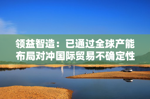 领益智造：已通过全球产能布局对冲国际贸易不确定性影响