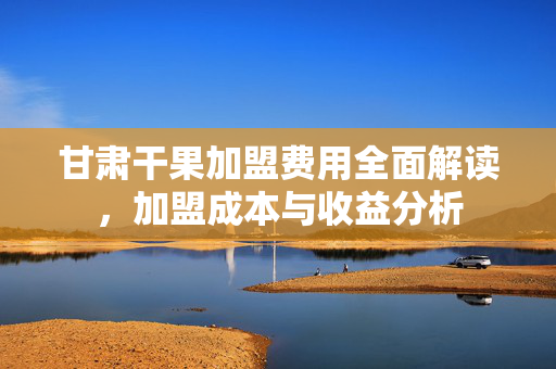 甘肃干果加盟费用全面解读，加盟成本与收益分析