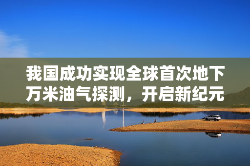 我国成功实现全球首次地下万米油气探测，开启新纪元油气勘探时代