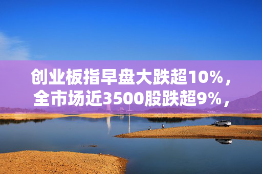 创业板指早盘大跌超10%，全市场近3500股跌超9%，超5300只股飘绿