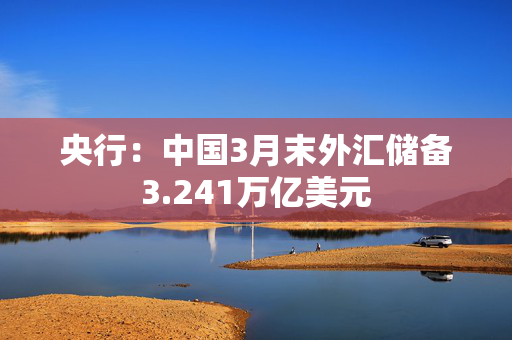 央行：中国3月末外汇储备3.241万亿美元