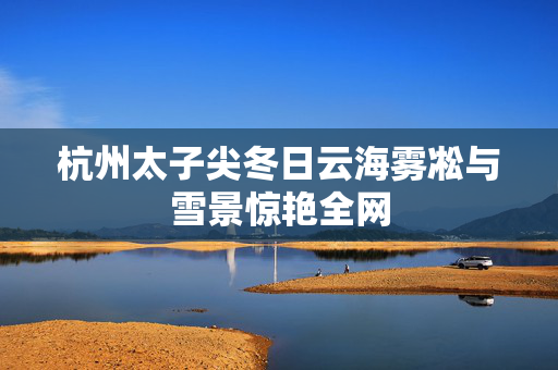 杭州太子尖冬日云海雾凇与雪景惊艳全网