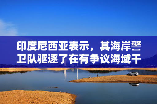 印度尼西亚表示，其海岸警卫队驱逐了在有争议海域干扰调查的中国船只
