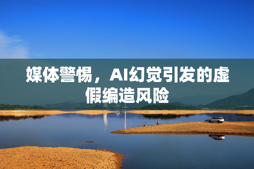 媒体警惕，AI幻觉引发的虚假编造风险