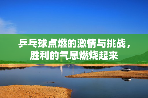 乒乓球点燃的激情与挑战，胜利的气息燃烧起来