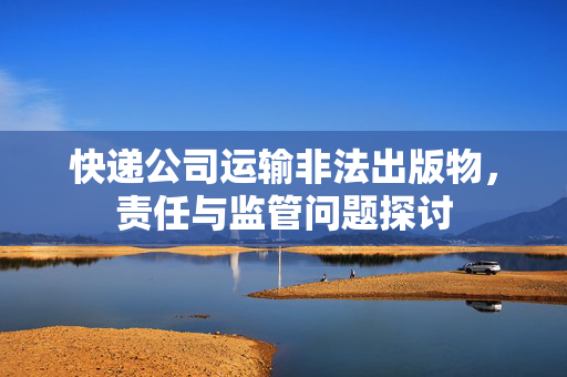 快递公司运输非法出版物，责任与监管问题探讨