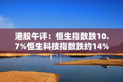 港股午评：恒生指数跌10.7%恒生科技指数跌约14%