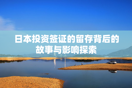 日本投资签证的留存背后的故事与影响探索
