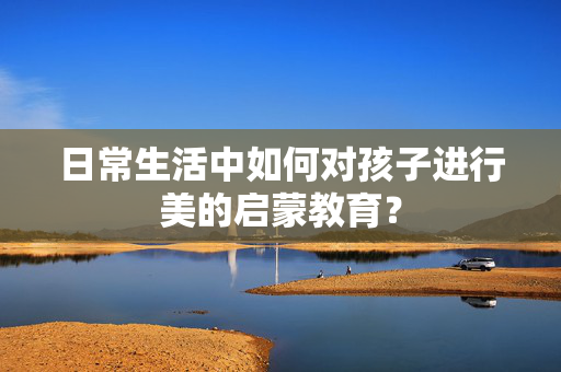 日常生活中如何对孩子进行美的启蒙教育？