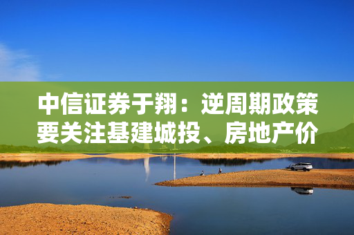 中信证券于翔：逆周期政策要关注基建城投、房地产价格修复、消费逐渐恢复三点