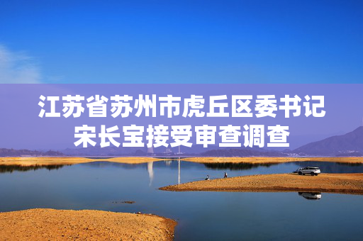 江苏省苏州市虎丘区委书记宋长宝接受审查调查