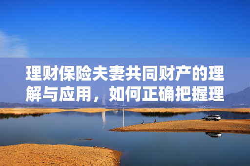 理财保险夫妻共同财产的理解与应用，如何正确把握理财保险的重要性？