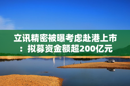 立讯精密被曝考虑赴港上市：拟募资金额超200亿元
