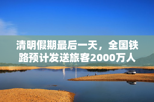 清明假期最后一天，全国铁路预计发送旅客2000万人次