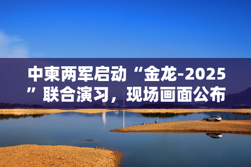 中柬两军启动“金龙-2025”联合演习，现场画面公布