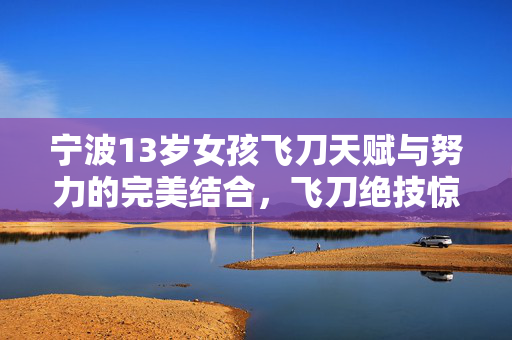 宁波13岁女孩飞刀天赋与努力的完美结合，飞刀绝技惊艳亮相！