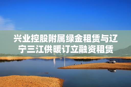 兴业控股附属绿金租赁与辽宁三江供暖订立融资租赁
