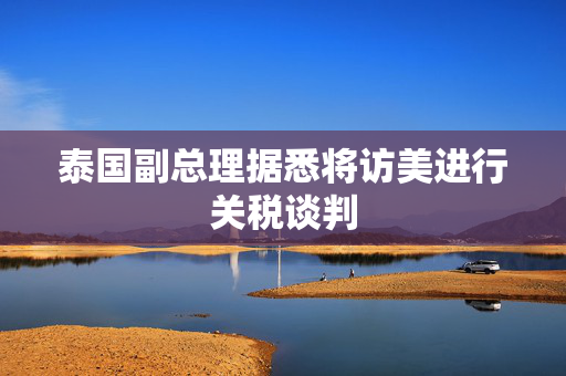 泰国副总理据悉将访美进行关税谈判