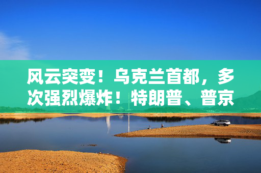 风云突变！乌克兰首都，多次强烈爆炸！特朗普、普京暂无计划再通话！