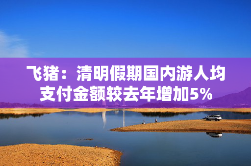 飞猪：清明假期国内游人均支付金额较去年增加5%