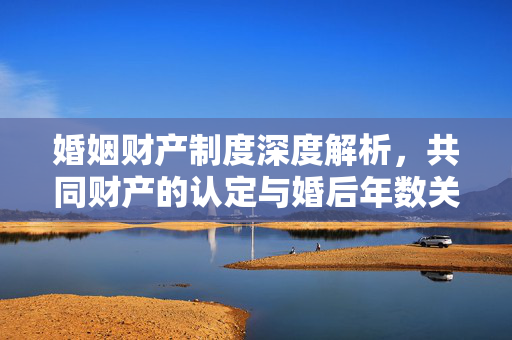 婚姻财产制度深度解析，共同财产的认定与婚后年数关联探讨