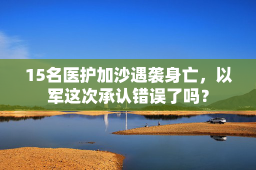 15名医护加沙遇袭身亡，以军这次承认错误了吗？