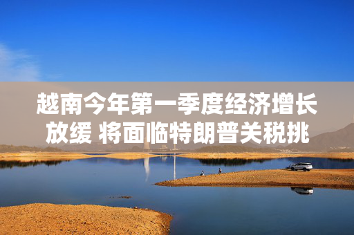 越南今年第一季度经济增长放缓 将面临特朗普关税挑战