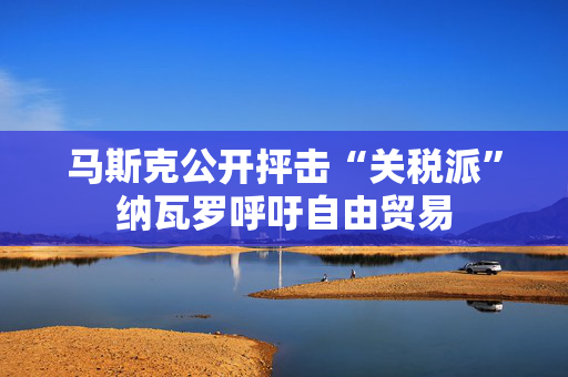 马斯克公开抨击“关税派”纳瓦罗呼吁自由贸易