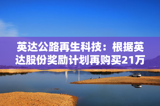 英达公路再生科技：根据英达股份奖励计划再购买21万股