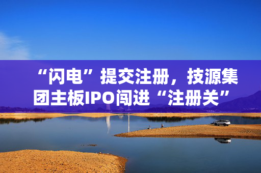 “闪电”提交注册，技源集团主板IPO闯进“注册关”