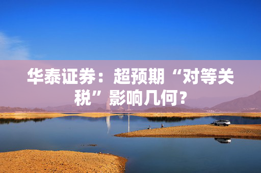 华泰证券：超预期“对等关税”影响几何？