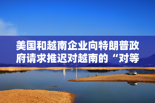 美国和越南企业向特朗普政府请求推迟对越南的“对等关税”