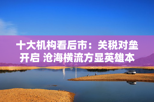 十大机构看后市：关税对垒开启 沧海横流方显英雄本色 中国政策发力时点可能提前