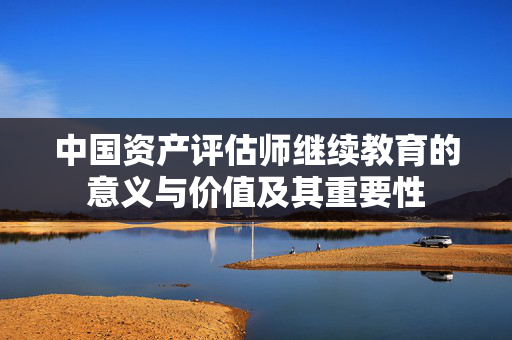 中国资产评估师继续教育的意义与价值及其重要性