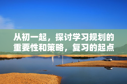 从初一起，探讨学习规划的重要性和策略，复习的起点与持续努力
