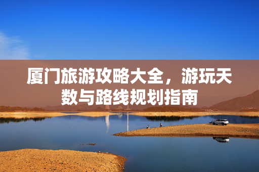 厦门旅游攻略大全，游玩天数与路线规划指南