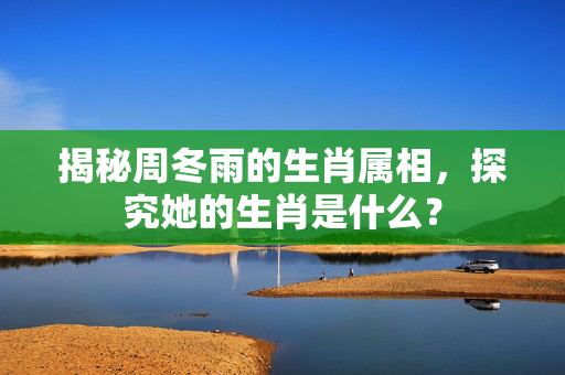 揭秘周冬雨的生肖属相，探究她的生肖是什么？
