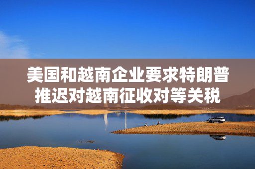 美国和越南企业要求特朗普推迟对越南征收对等关税
